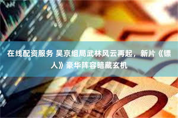 在线配资服务 吴京组局武林风云再起，新片《镖人》豪华阵容暗藏玄机