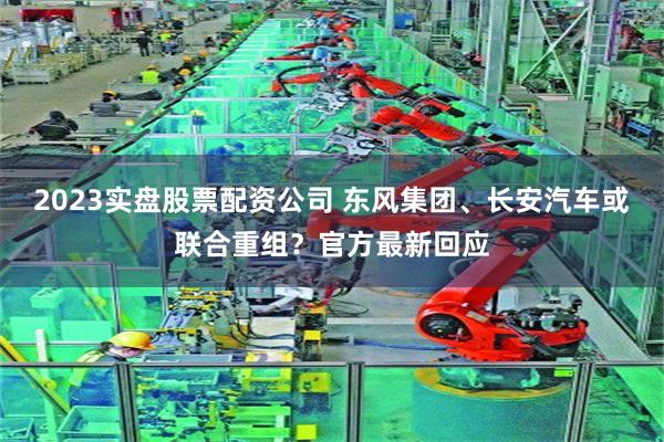 2023实盘股票配资公司 东风集团、长安汽车或联合重组？官方最新回应