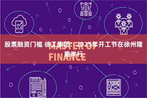 股票融资门槛 徐工集团：2025年开工节在徐州隆重举行