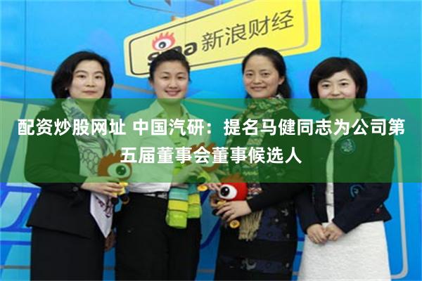 配资炒股网址 中国汽研：提名马健同志为公司第五届董事会董事候选人