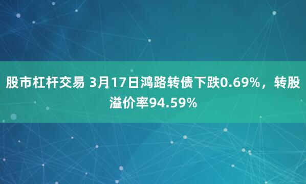 股市杠杆交易 3月17日鸿路转债下跌0.69%，转股溢价率94.59%