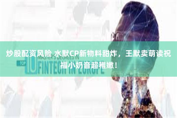 炒股配资风险 水默CP新物料甜炸，王默卖萌读祝福小奶音超稚嫩！