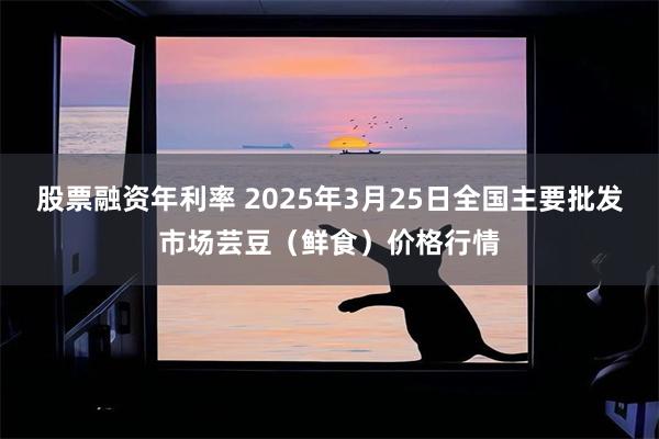 股票融资年利率 2025年3月25日全国主要批发市场芸豆（鲜食）价格行情