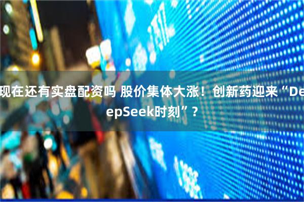 现在还有实盘配资吗 股价集体大涨！创新药迎来“DeepSeek时刻”？