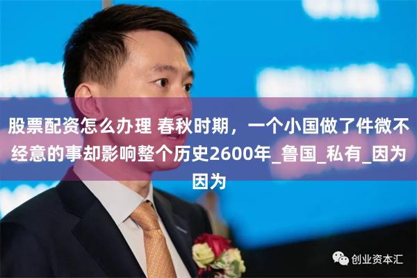 股票配资怎么办理 春秋时期，一个小国做了件微不经意的事却影响整个历史2600年_鲁国_私有_因为