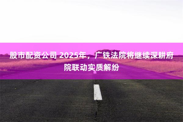 股市配资公司 2025年，广铁法院将继续深耕府院联动实质解纷