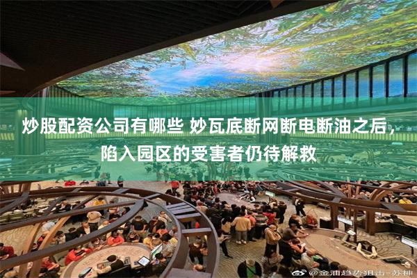 炒股配资公司有哪些 妙瓦底断网断电断油之后，陷入园区的受害者仍待解救
