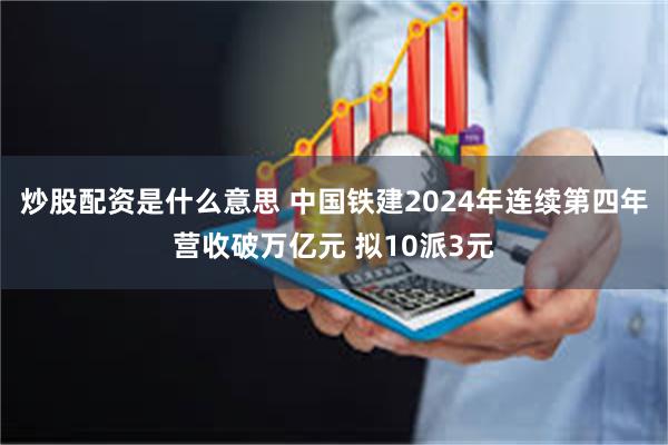 炒股配资是什么意思 中国铁建2024年连续第四年营收破万亿元 拟10派3元