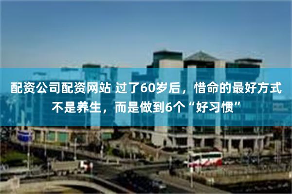 配资公司配资网站 过了60岁后，惜命的最好方式不是养生，而是做到6个“好习惯”