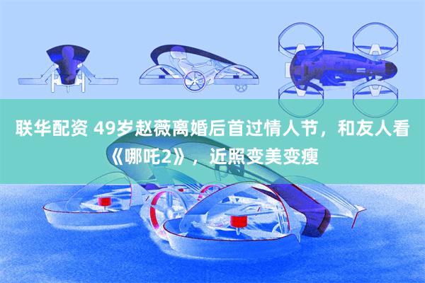 联华配资 49岁赵薇离婚后首过情人节，和友人看《哪吒2》，近照变美变瘦