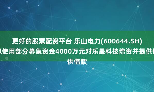 更好的股票配资平台 乐山电力(600644.SH)：拟使用部分募集资金4000万元对乐晟科技增资并提供借款