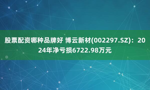 股票配资哪种品牌好 博云新材(002297.SZ)：2024年净亏损6722.98万元