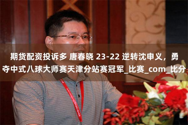 期货配资投诉多 唐春晓 23-22 逆转沈申义，勇夺中式八球大师赛天津分站赛冠军_比赛_com_比分