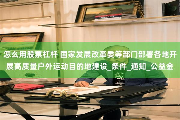 怎么用股票杠杆 国家发展改革委等部门部署各地开展高质量户外运动目的地建设_条件_通知_公益金