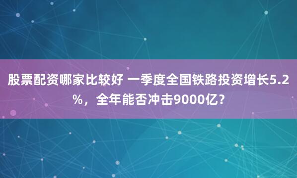 股票配资哪家比较好 一季度全国铁路投资增长5.2%，全年能否冲击9000亿？