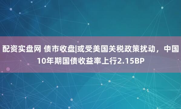 配资实盘网 债市收盘|或受美国关税政策扰动，中国10年期国债收益率上行2.15BP