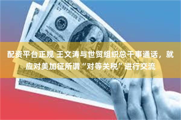 配资平台正规 王文涛与世贸组织总干事通话，就应对美加征所谓“对等关税”进行交流