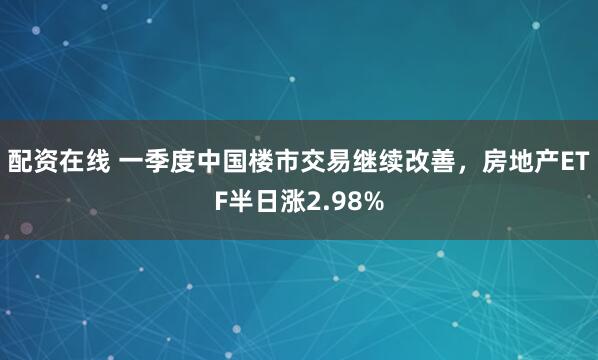 配资在线 一季度中国楼市交易继续改善，房地产ETF半日涨2.98%