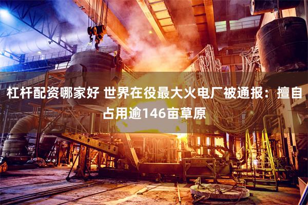 杠杆配资哪家好 世界在役最大火电厂被通报：擅自占用逾146亩草原