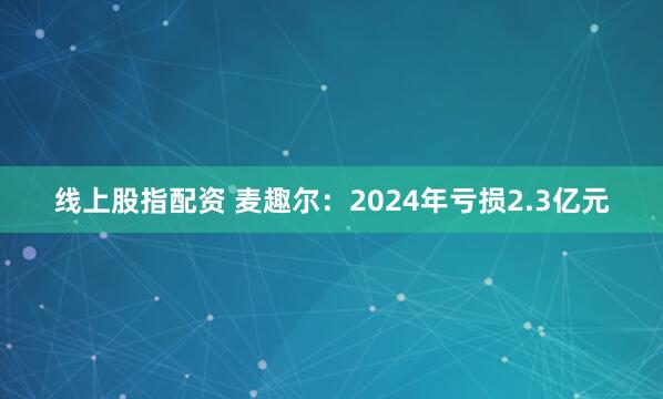 线上股指配资 麦趣尔：2024年亏损2.3亿元
