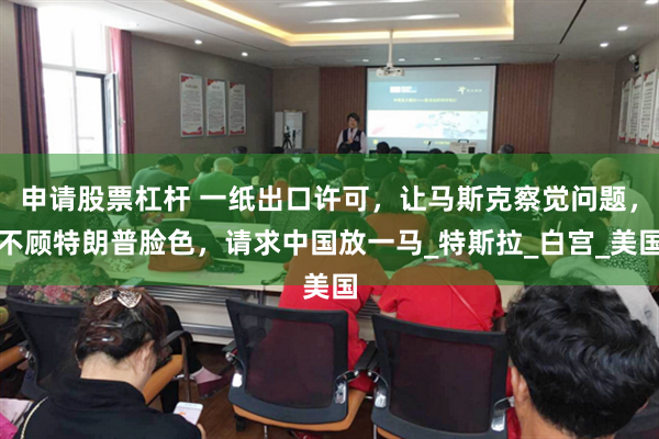 申请股票杠杆 一纸出口许可，让马斯克察觉问题，不顾特朗普脸色，请求中国放一马_特斯拉_白宫_美国
