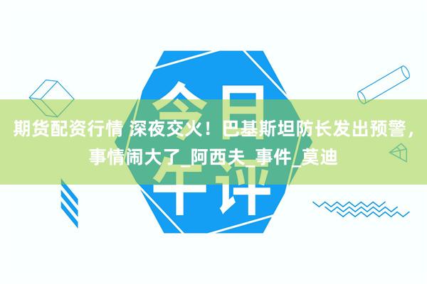 期货配资行情 深夜交火！巴基斯坦防长发出预警，事情闹大了_阿西夫_事件_莫迪