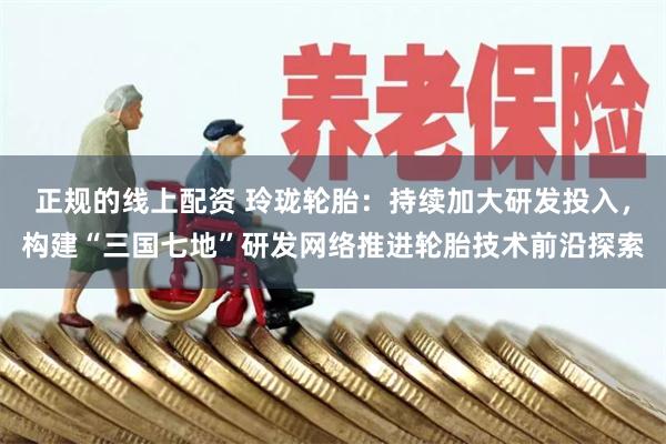 正规的线上配资 玲珑轮胎：持续加大研发投入，构建“三国七地”研发网络推进轮胎技术前沿探索