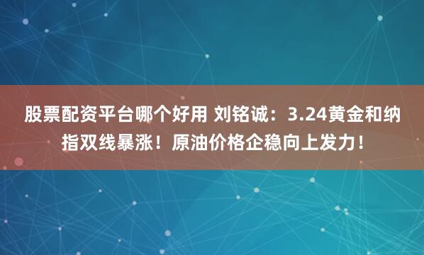 股票配资平台哪个好用 刘铭诚：3.24黄金和纳指双线暴涨！原油价格企稳向上发力！