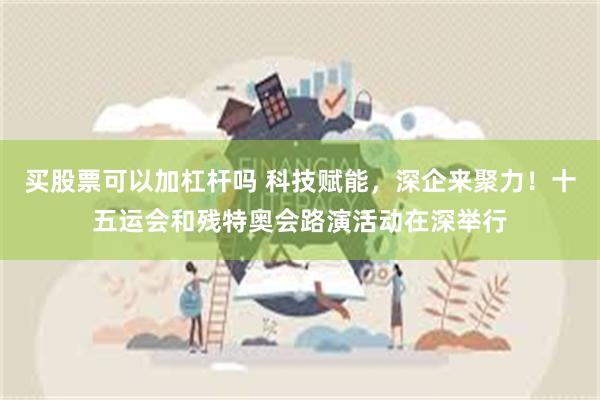 买股票可以加杠杆吗 科技赋能，深企来聚力！十五运会和残特奥会路演活动在深举行