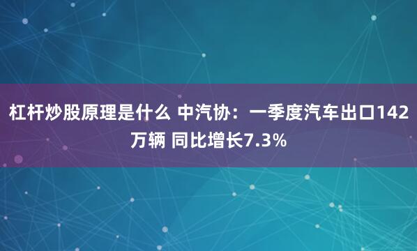 杠杆炒股原理是什么 中汽协：一季度汽车出口142万辆 同比增长7.3%