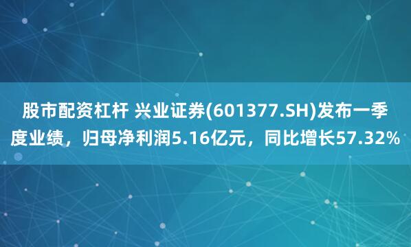 股市配资杠杆 兴业证券(601377.SH)发布一季度业绩，归母净利润5.16亿元，同比增长57.32%