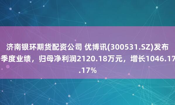 济南银环期货配资公司 优博讯(300531.SZ)发布一季度业绩，归母净利润2120.18万元，增长1046.17%