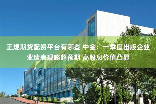 正规期货配资平台有哪些 中金：一季度出版企业业绩表现略超预期 高股息价值凸显