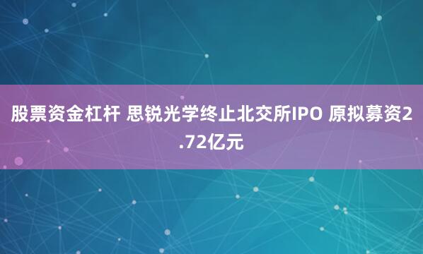 股票资金杠杆 思锐光学终止北交所IPO 原拟募资2.72亿元