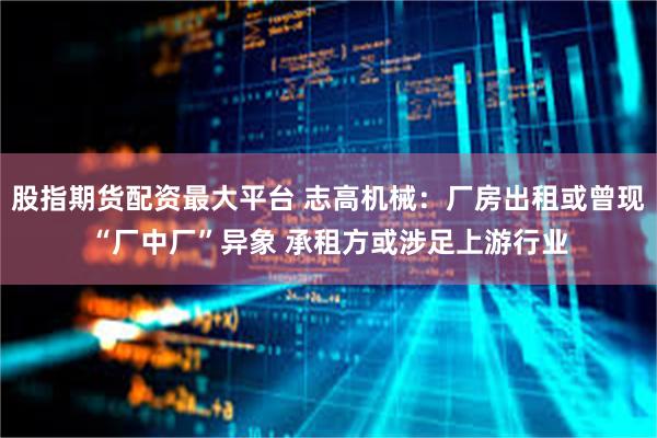 股指期货配资最大平台 志高机械：厂房出租或曾现“厂中厂”异象 承租方或涉足上游行业