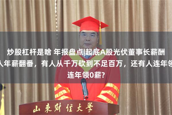 炒股杠杆是啥 年报盘点|起底A股光伏董事长薪酬：有人年薪翻番，有人从千万砍到不足百万，还有人连年领0薪?