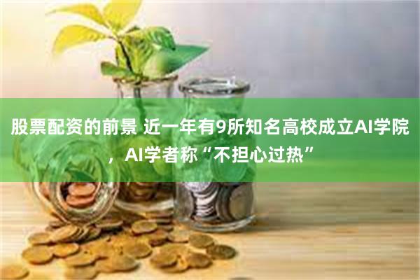股票配资的前景 近一年有9所知名高校成立AI学院，AI学者称“不担心过热”