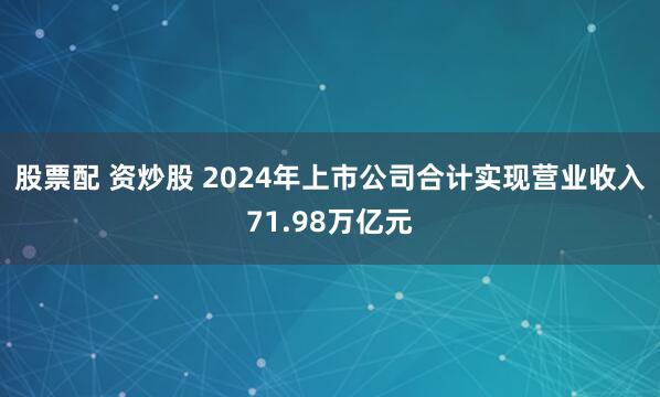 股票配 资炒股 2024年上市公司合计实现营业收入71.98万亿元