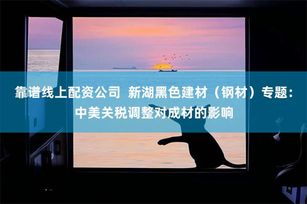 靠谱线上配资公司  新湖黑色建材（钢材）专题：中美关税调整对成材的影响
