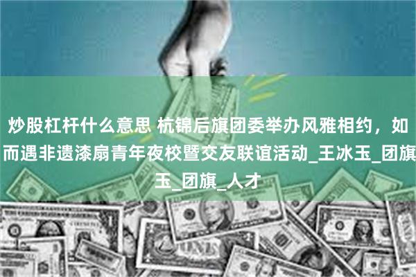 炒股杠杆什么意思 杭锦后旗团委举办风雅相约，如“漆”而遇非遗漆扇青年夜校暨交友联谊活动_王冰玉_团旗_人才