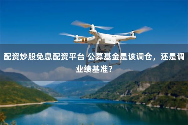 配资炒股免息配资平台 公募基金是该调仓，还是调业绩基准？