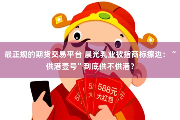 最正规的期货交易平台 晨光乳业被指商标擦边：“供港壹号”到底供不供港？