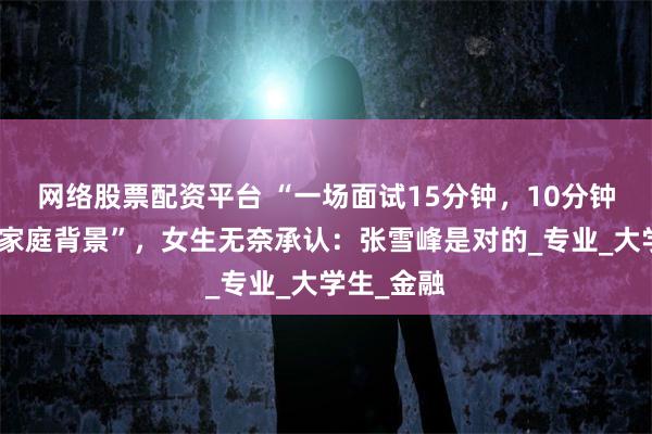 网络股票配资平台 “一场面试15分钟，10分钟都在询问家庭背景”，女生无奈承认：张雪峰是对的_专业_大学生_金融