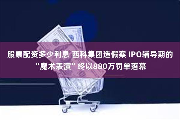 股票配资多少利息 西科集团造假案 IPO辅导期的“魔术表演”终以880万罚单落幕