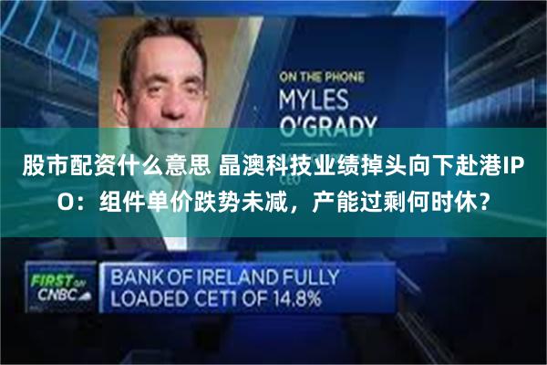 股市配资什么意思 晶澳科技业绩掉头向下赴港IPO：组件单价跌势未减，产能过剩何时休？