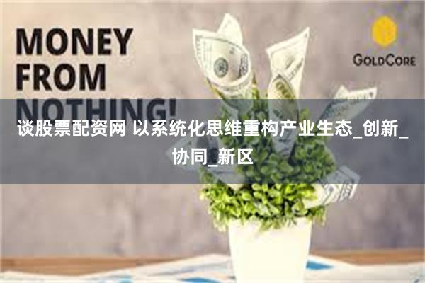 谈股票配资网 以系统化思维重构产业生态_创新_协同_新区