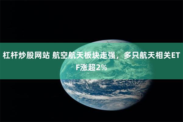 杠杆炒股网站 航空航天板块走强，多只航天相关ETF涨超2%