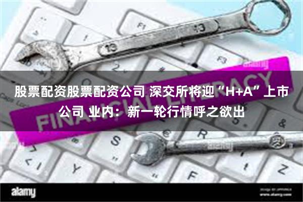 股票配资股票配资公司 深交所将迎“H+A”上市公司 业内：新一轮行情呼之欲出