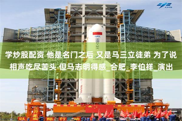 学炒股配资 他是名门之后 又是马三立徒弟 为了说相声吃尽苦头 但马志明得感_合肥_李伯祥_演出