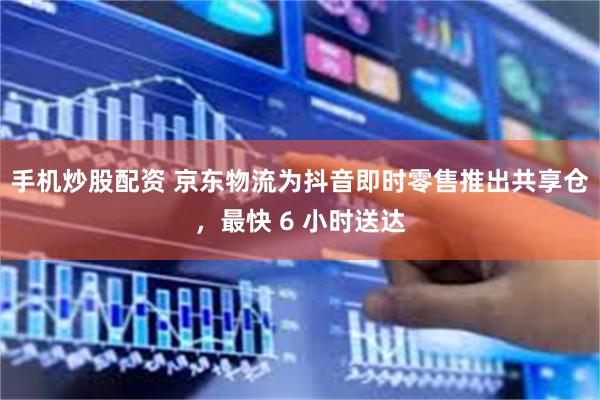 手机炒股配资 京东物流为抖音即时零售推出共享仓，最快 6 小时送达